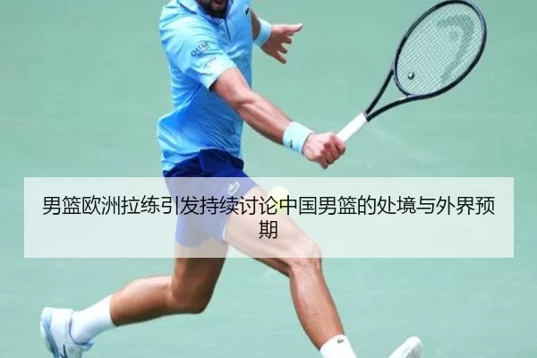 男篮欧洲拉练引发持续讨论中国男篮的处境与外界预期