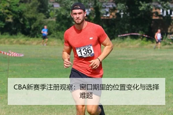 CBA新赛季注册观察：窗口期里的位置变化与选择难题