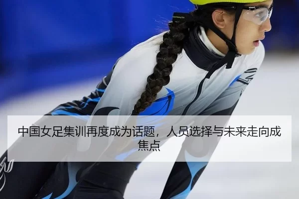 中国女足集训再度成为话题，人员选择与未来走向成焦点